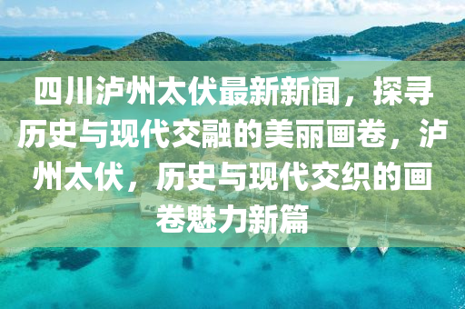 四川泸州太伏最新新闻，探寻历史与现代交融的美丽画卷，泸州太伏，历史与现代交织的画卷魅力新篇