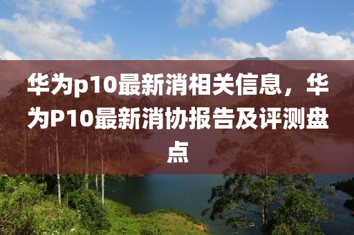 华为p10最新消相关信息，华为P10最新消协报告及评测盘点