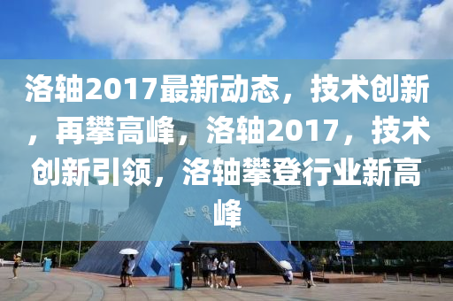 洛轴2017最新动态，技术创新，再攀高峰，洛轴2017，技术创新引领，洛轴攀登行业新高峰