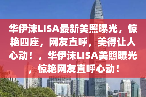 华伊沫LISA最新美照曝光，惊艳四座，网友直呼，美得让人心动！，华伊沫LISA美照曝光，惊艳网友直呼心动！