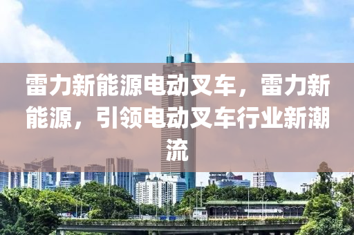 雷力新能源电动叉车，雷力新能源，引领电动叉车行业新潮流