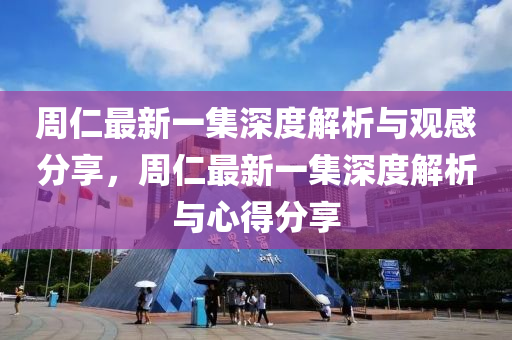 周仁最新一集深度解析与观感分享，周仁最新一集深度解析与心得分享