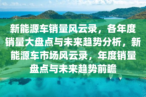 新能源车销量风云录，各年度销量大盘点与未来趋势分析，新能源车市场风云录，年度销量盘点与未来趋势前瞻