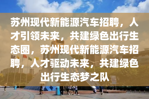 苏州现代新能源汽车招聘，人才引领未来，共建绿色出行生态圈，苏州现代新能源汽车招聘，人才驱动未来，共建绿色出行生态梦之队