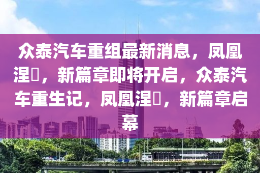 众泰汽车重组最新消息，凤凰涅槃，新篇章即将开启，众泰汽车重生记，凤凰涅槃，新篇章启幕