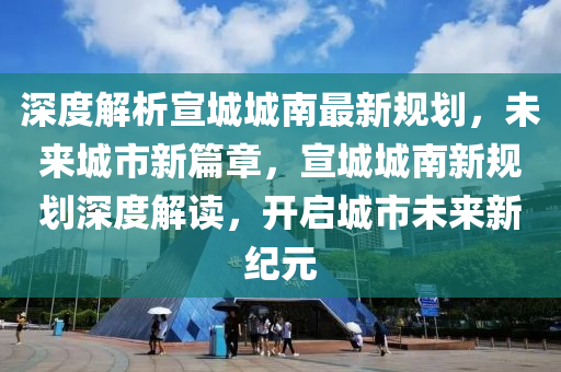 深度解析宣城城南最新规划，未来城市新篇章，宣城城南新规划深度解读，开启城市未来新纪元