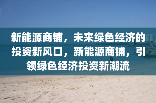 新能源商铺，未来绿色经济的投资新风口，新能源商铺，引领绿色经济投资新潮流