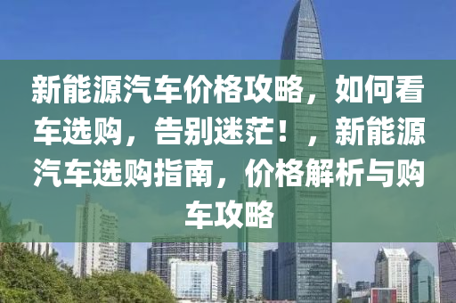 新能源汽车价格攻略，如何看车选购，告别迷茫！，新能源汽车选购指南，价格解析与购车攻略