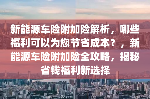 新能源车险附加险解析，哪些福利可以为您节省成本？，新能源车险附加险全攻略，揭秘省钱福利新选择