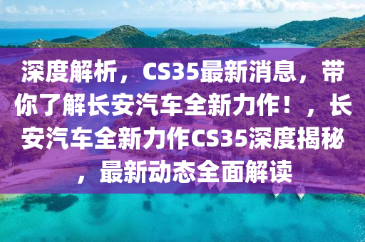 深度解析，CS35最新消息，带你了解长安汽车全新力作！，长安汽车全新力作CS35深度揭秘，最新动态全面解读