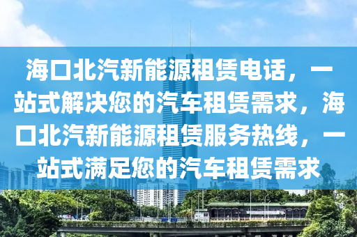 海口北汽新能源租赁电话，一站式解决您的汽车租赁需求，海口北汽新能源租赁服务热线，一站式满足您的汽车租赁需求