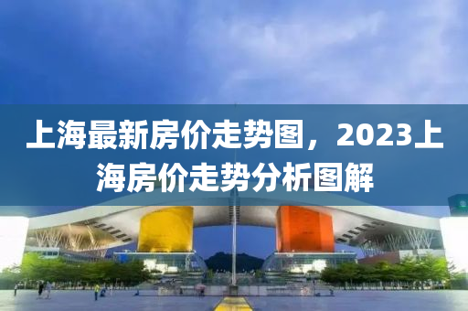 上海最新房价走势图，2023上海房价走势分析图解