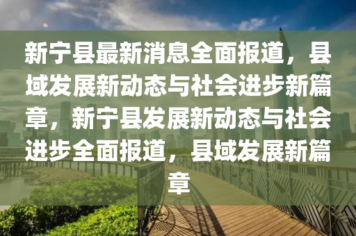 新宁县最新消息全面报道，县域发展新动态与社会进步新篇章，新宁县发展新动态与社会进步全面报道，县域发展新篇章