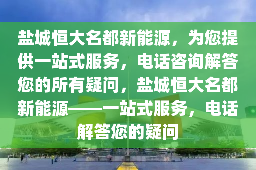 盐城恒大名都新能源，为您提供一站式服务，电话咨询解答您的所有疑问，盐城恒大名都新能源——一站式服务，电话解答您的疑问