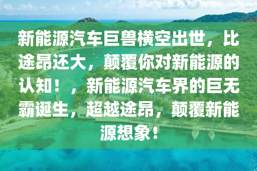 新能源汽车巨兽横空出世，比途昂还大，颠覆你对新能源的认知！，新能源汽车界的巨无霸诞生，超越途昂，颠覆新能源想象！