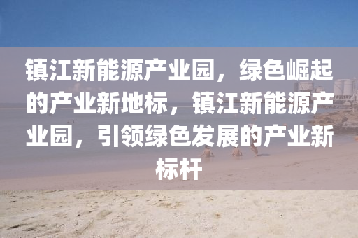 镇江新能源产业园，绿色崛起的产业新地标，镇江新能源产业园，引领绿色发展的产业新标杆