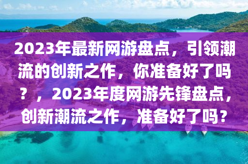 2023年最新网游盘点，引领潮流的创新之作，你准备好了吗？，2023年度网游先锋盘点，创新潮流之作，准备好了吗？