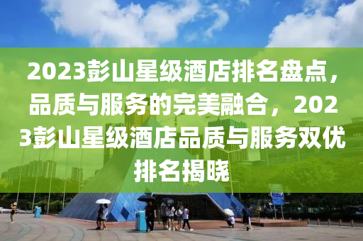 2023彭山星级酒店排名盘点，品质与服务的完美融合，2023彭山星级酒店品质与服务双优排名揭晓