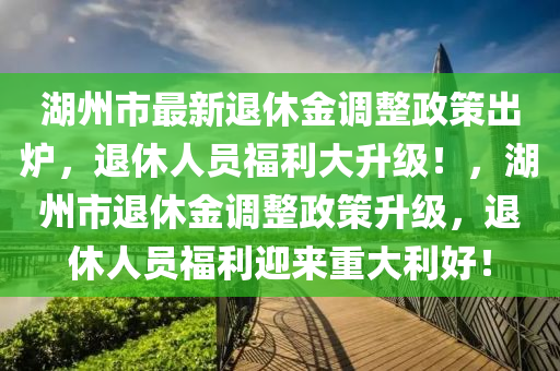 湖州市最新退休金调整政策出炉，退休人员福利大升级！，湖州市退休金调整政策升级，退休人员福利迎来重大利好！