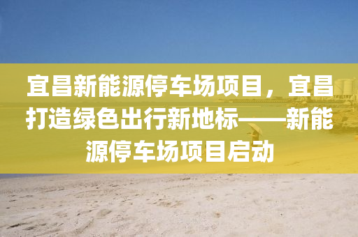 宜昌新能源停车场项目，宜昌打造绿色出行新地标——新能源停车场项目启动