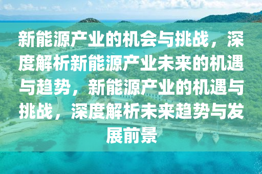 新能源产业的机会与挑战，深度解析新能源产业未来的机遇与趋势，新能源产业的机遇与挑战，深度解析未来趋势与发展前景