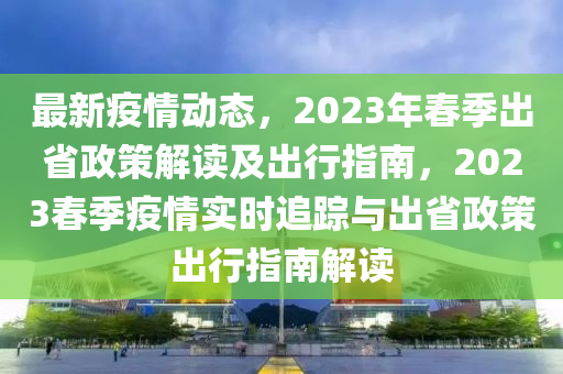 最新疫情动态，2023年春季出省政策解读及出行指南，2023春季疫情实时追踪与出省政策出行指南解读