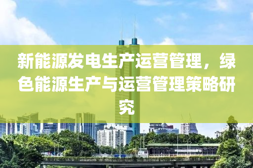 新能源发电生产运营管理，绿色能源生产与运营管理策略研究