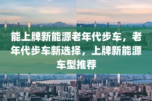 能上牌新能源老年代步车，老年代步车新选择，上牌新能源车型推荐