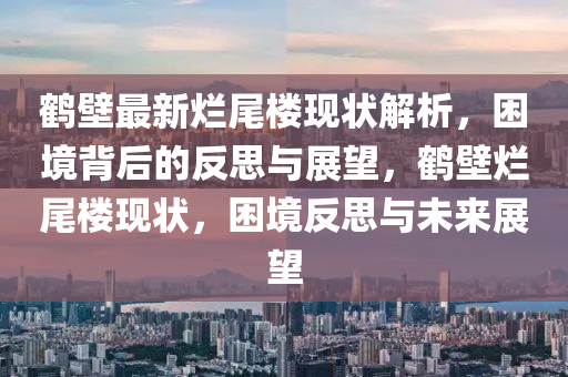 鹤壁最新烂尾楼现状解析，困境背后的反思与展望，鹤壁烂尾楼现状，困境反思与未来展望