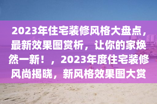 2023年住宅装修风格大盘点，最新效果图赏析，让你的家焕然一新！，2023年度住宅装修风尚揭晓，新风格效果图大赏