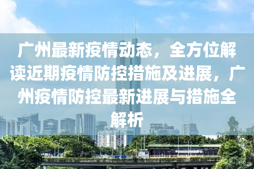 广州最新疫情动态，全方位解读近期疫情防控措施及进展，广州疫情防控最新进展与措施全解析