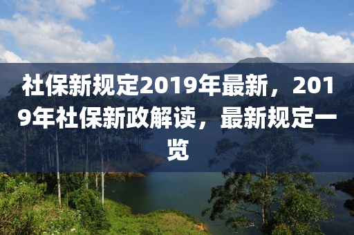 社保新规定2019年最新，2019年社保新政解读，最新规定一览