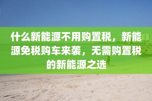 什么新能源不用购置税，新能源免税购车来袭，无需购置税的新能源之选