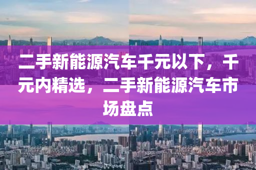 二手新能源汽车千元以下，千元内精选，二手新能源汽车市场盘点