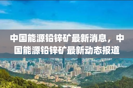 中国能源铅锌矿最新消息，中国能源铅锌矿最新动态报道