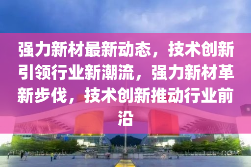 强力新材最新动态，技术创新引领行业新潮流，强力新材革新步伐，技术创新推动行业前沿