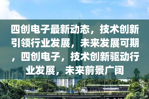 四创电子最新动态，技术创新引领行业发展，未来发展可期，四创电子，技术创新驱动行业发展，未来前景广阔