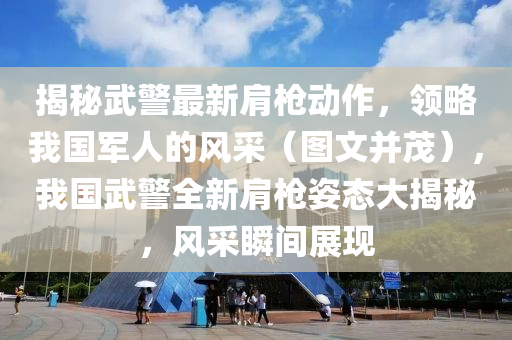 揭秘武警最新肩枪动作，领略我国军人的风采（图文并茂），我国武警全新肩枪姿态大揭秘，风采瞬间展现