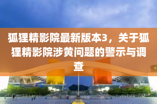 狐狸精影院最新版本3，关于狐狸精影院涉黄问题的警示与调查