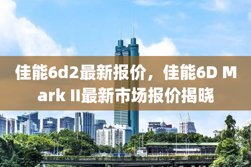 佳能6d2最新报价，佳能6D Mark II最新市场报价揭晓