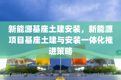 新能源基座土建安装，新能源项目基座土建与安装一体化推进策略