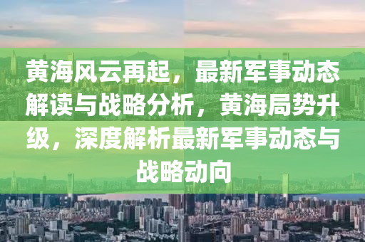 黄海风云再起，最新军事动态解读与战略分析，黄海局势升级，深度解析最新军事动态与战略动向