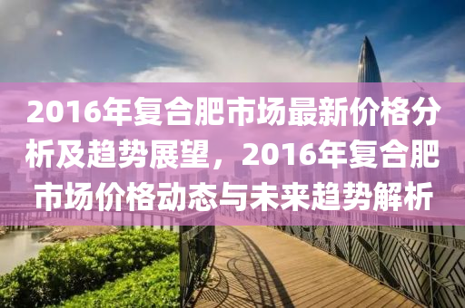 2016年复合肥市场最新价格分析及趋势展望，2016年复合肥市场价格动态与未来趋势解析