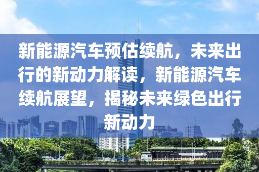 新能源汽车预估续航，未来出行的新动力解读，新能源汽车续航展望，揭秘未来绿色出行新动力