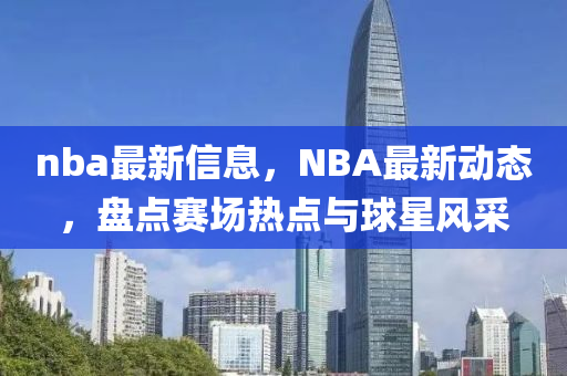 nba最新信息，NBA最新动态，盘点赛场热点与球星风采