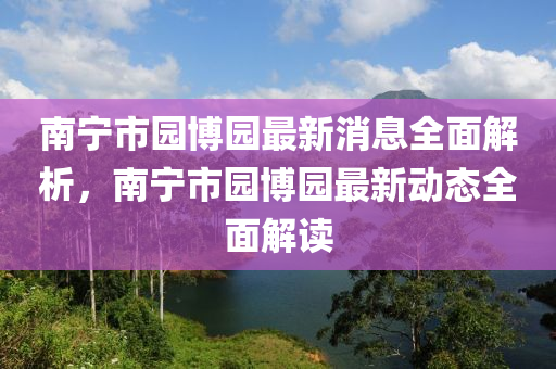 南宁市园博园最新消息全面解析，南宁市园博园最新动态全面解读