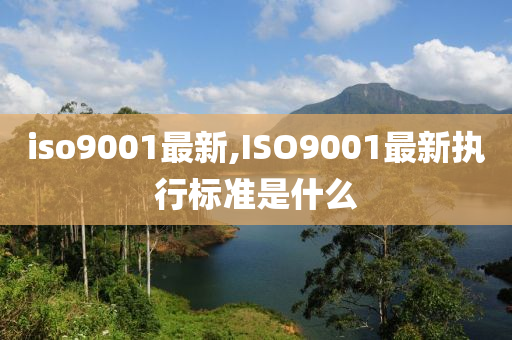 iso9001最新,ISO9001最新执行标准是什么