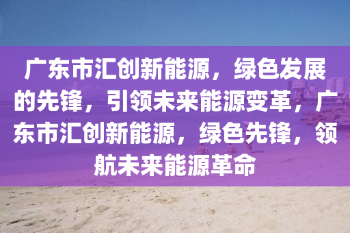 广东市汇创新能源，绿色发展的先锋，引领未来能源变革，广东市汇创新能源，绿色先锋，领航未来能源革命