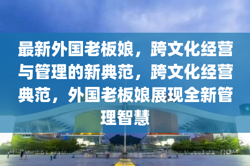 最新外国老板娘，跨文化经营与管理的新典范，跨文化经营典范，外国老板娘展现全新管理智慧