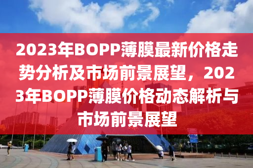 2023年BOPP薄膜最新价格走势分析及市场前景展望，2023年BOPP薄膜价格动态解析与市场前景展望